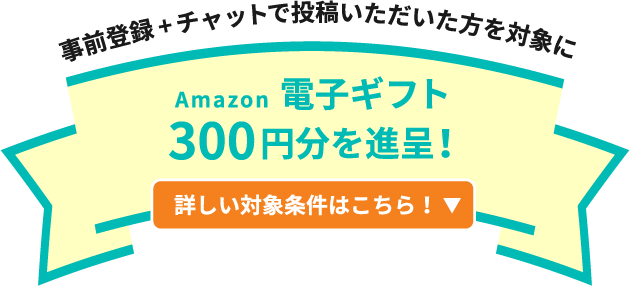 事前登録+チャットで投稿いただいた方を対象にAmazon電子ギフト300円分を進呈! 詳しい対象条件はこちら