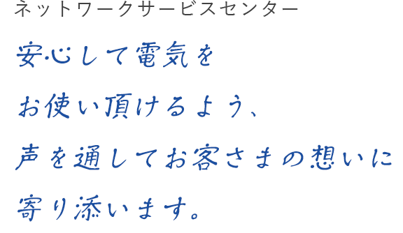 ネットワークサービスセンター 安心して電気をお使い頂けるよう、声を通してお客さまの想いに寄り添います。