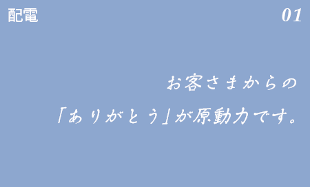 配電 01 停電が復旧した時の、お客さまからのありがとう」が原動力です。