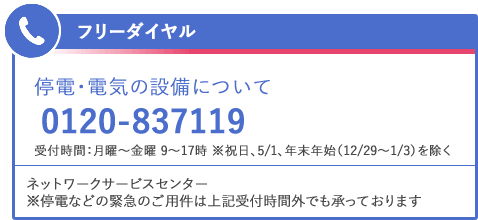 フリーダイヤル 停電・電気の設備について 0120-837119 受付時間：月曜～金曜 9～17時 ※祝日、5/1、年末年始（12/29～1/3）を除く ネットワークサービスセンター ※停電などの緊急のご用件は上記受付時間外でも承っております