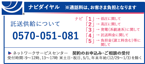 ナビダイヤル 託送供給について 0570-051-081 ネットワークサービスセンター 契約のお申込み・ご相談の受付 受付時間：9～12時、13～17時 ※土日、5/1、年末年始（12/29～1/3）を除く