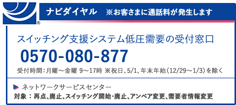 ナビダイヤル ※お客様に通話料が発生します スイッチング支援システム低圧需要の受付窓口 0570-080-877 受付時間：月曜～金曜 9～17時 ※祝日、年末年始（12/29～1/3）を除く ネットワークサービスセンター 対象：再点、廃止、スイッチング開始・廃止アンペア変更、需要者情報変更