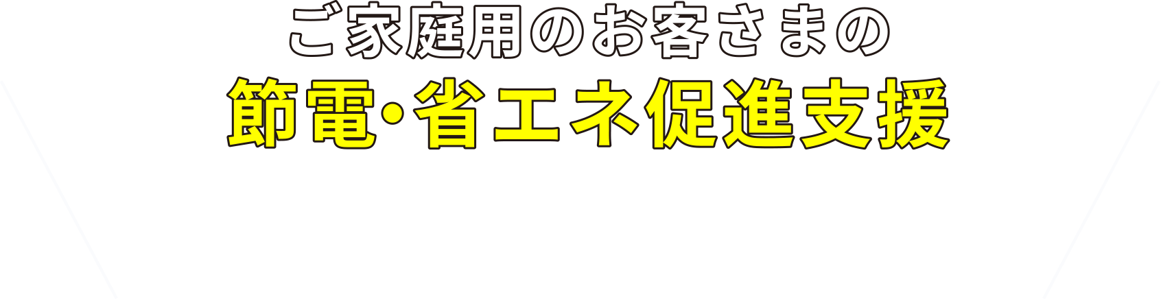 ご家庭用のお客さまの節電・省エネ促進支援 省エネ機器の購入や節電など、お客さまの電気使用量抑制につながる取組みへのご支援をいたします。