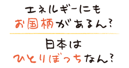 エネルギーにもお国柄があるん？と日本はひとりぼっちなん？