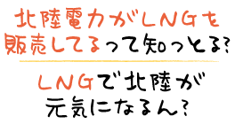 北陸電力がLNGを販売してるって知っとる？ LNGで北陸が元気になるん？