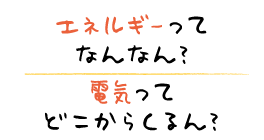 エネルギーってなんなん？ 電気ってどこからくるん？