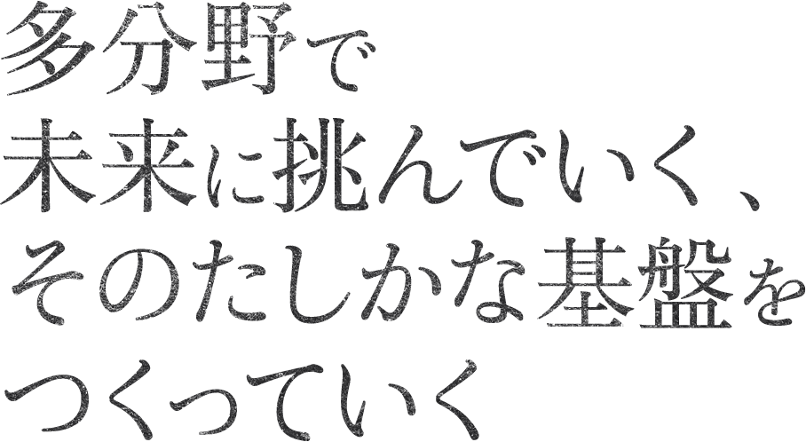 多分野で未来に挑んでいく、そのたしかな基盤をつくっていく