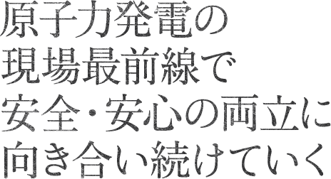 原子力技術のプロとして、よりいっそうの安全性を追求していく