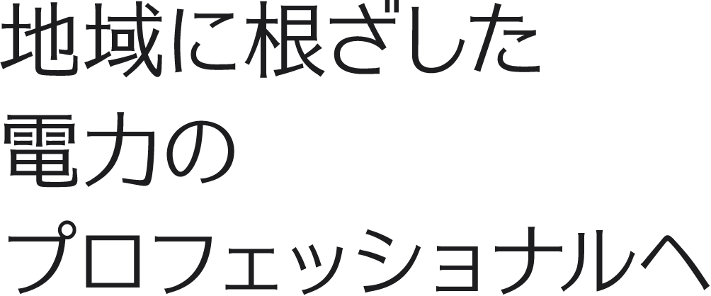 地域に根ざした電力のプロフェッショナルへ