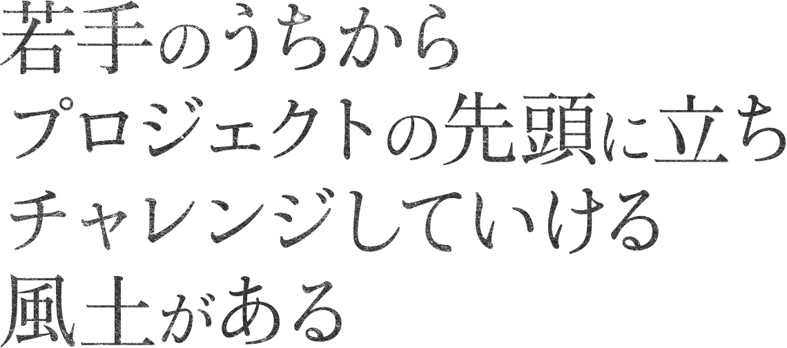 若手のうちからプロジェクトの先頭に立ちチャレンジしていける風土がある