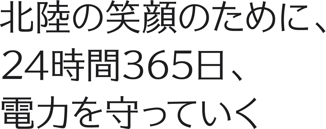 北陸の笑顔のために、24時間365日、電力を守っていく