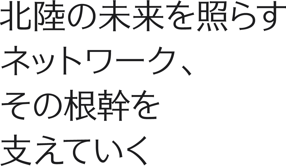 北陸の未来を照らすネットワーク、その根幹を支えていく