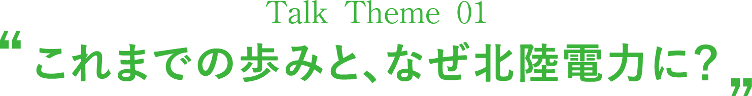 Talk Theme 01“これまでの歩みと、なぜ北陸電力に？”