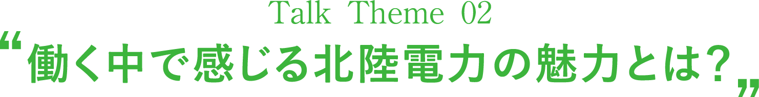 Talk Theme 02“働く中で感じる北陸電力の魅力とは？”