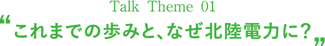 Talk Theme 01“これまでの歩みと、なぜ北陸電力に？”