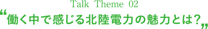 Talk Theme 02“働く中で感じる北陸電力の魅力とは？”