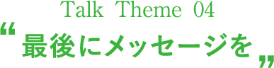 Talk Theme 04“最後にメッセージを”