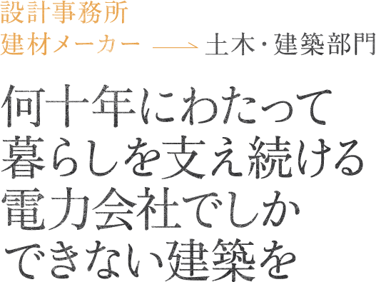 設計事務所・建材メーカー土木・建築部門何十年にわたって暮らしを支え続ける電力会社でしかできない建築を