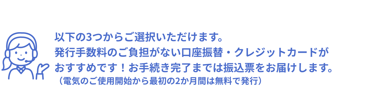 以下の3つからご選択いただけます。発行手数料のご負担がない口座振替・クレジットカードがおすすめです！お手続き完了までは振込票をお届けいたします。（電気のご使用開始から最初の２か月間は無料で発行）